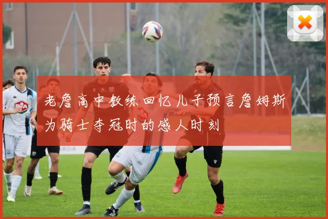 老詹高中教练回忆儿子预言詹姆斯为骑士夺冠时的感人时刻