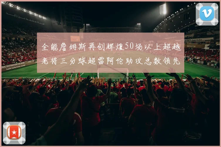 全能詹姆斯再创辉煌50场以上超越老将三分球超雷阿伦助攻总数领先隆多