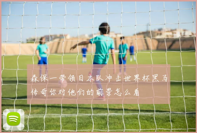 森保一带领日本队冲击世界杯黑马传奇你对他们的前景怎么看