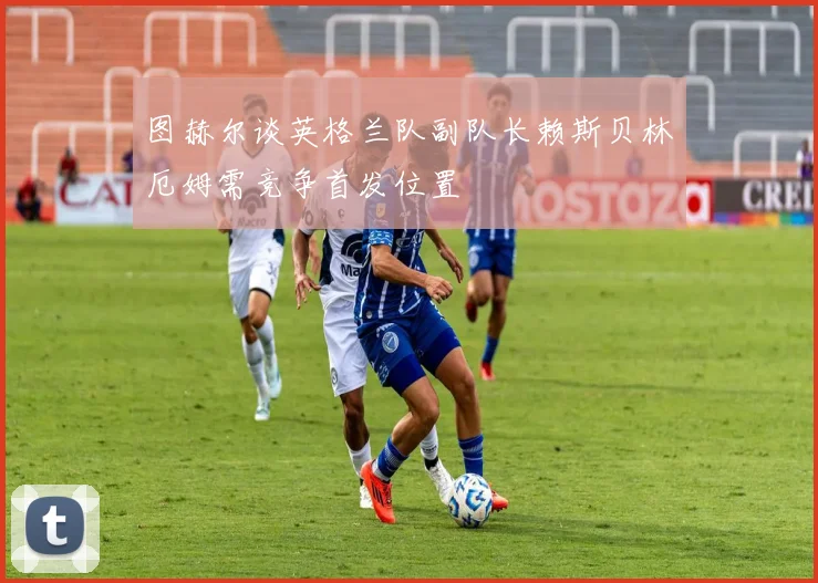 图赫尔谈英格兰队副队长赖斯贝林厄姆需竞争首发位置