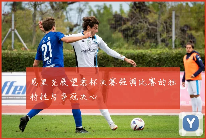 恩里克展望意杯决赛强调比赛的独特性与争冠决心