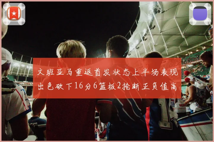 文班亚马重返首发状态上半场表现出色砍下16分6篮板2抢断正负值高达21