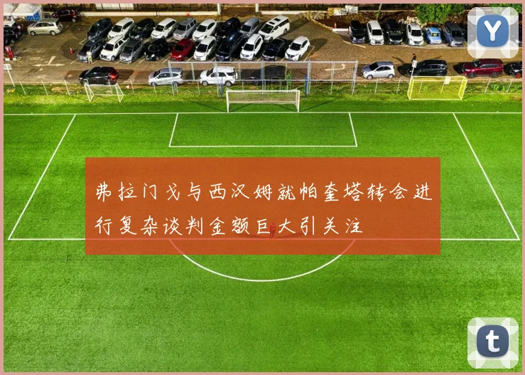 弗拉门戈与西汉姆就帕奎塔转会进行复杂谈判金额巨大引关注