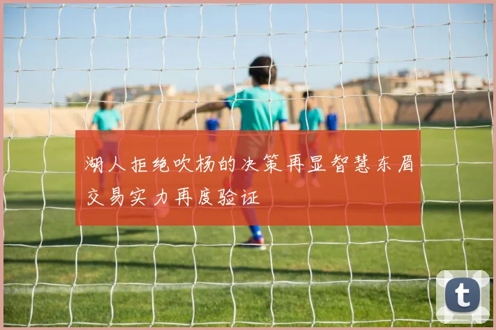 湖人拒绝吹杨的决策再显智慧东眉交易实力再度验证