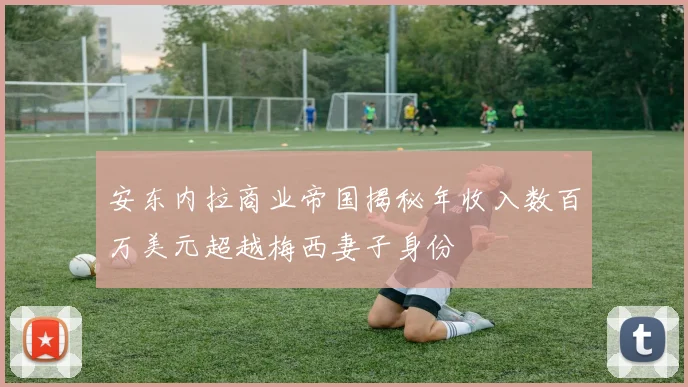 安东内拉商业帝国揭秘年收入数百万美元超越梅西妻子身份