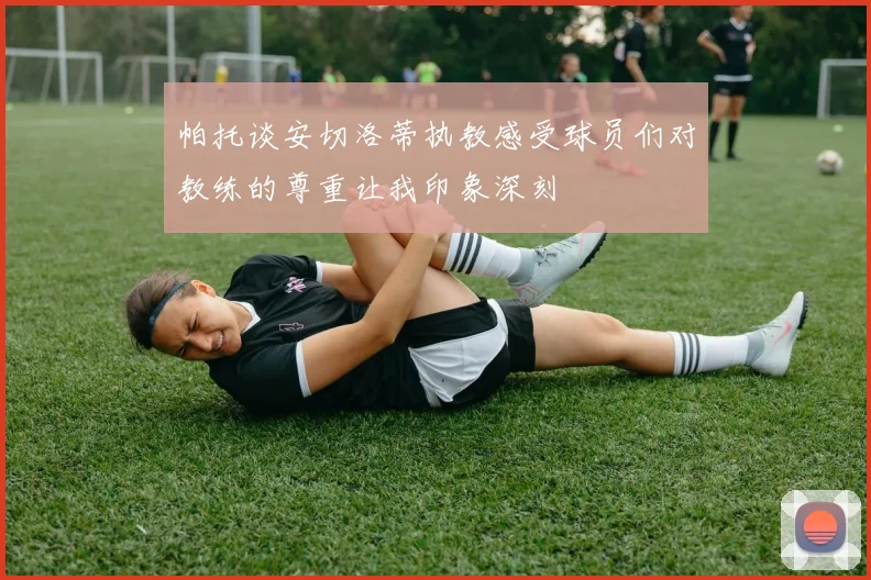 帕托谈安切洛蒂执教感受球员们对教练的尊重让我印象深刻