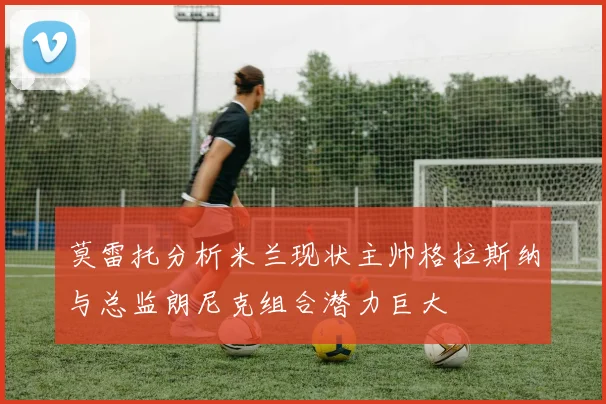 莫雷托分析米兰现状主帅格拉斯纳与总监朗尼克组合潜力巨大