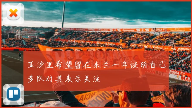 亚沙里希望留在米兰一年证明自己多队对其表示关注