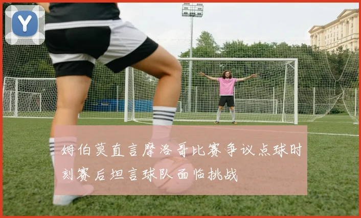 姆伯莫直言摩洛哥比赛争议点球时刻赛后坦言球队面临挑战
