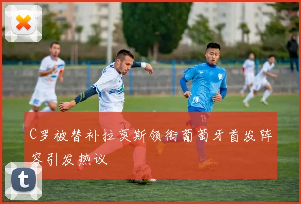 C罗被替补拉莫斯领衔葡萄牙首发阵容引发热议