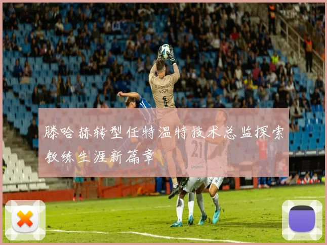 滕哈赫转型任特温特技术总监探索教练生涯新篇章