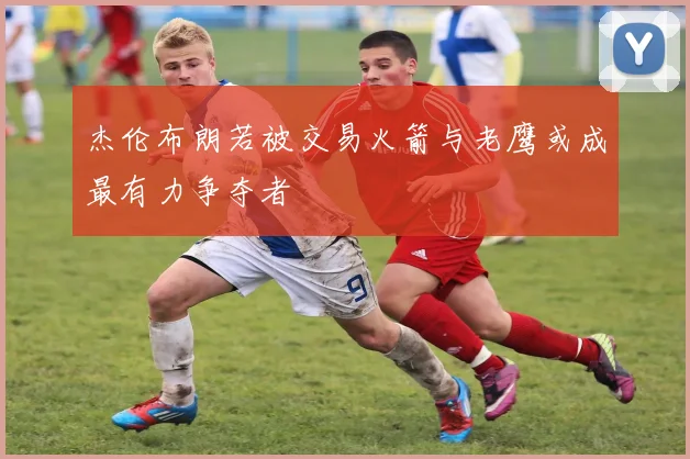 杰伦布朗若被交易火箭与老鹰或成最有力争夺者