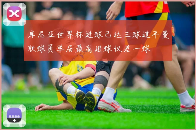 库尼亚世界杯进球已达三球追平曼联球员单届最高进球仅差一球