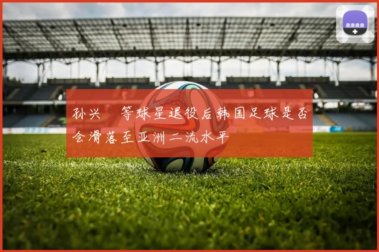 孙兴慜等球星退役后韩国足球是否会滑落至亚洲二流水平