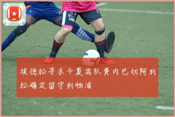 埃德松寻求今夏离队费内巴切阿利松确定留守利物浦