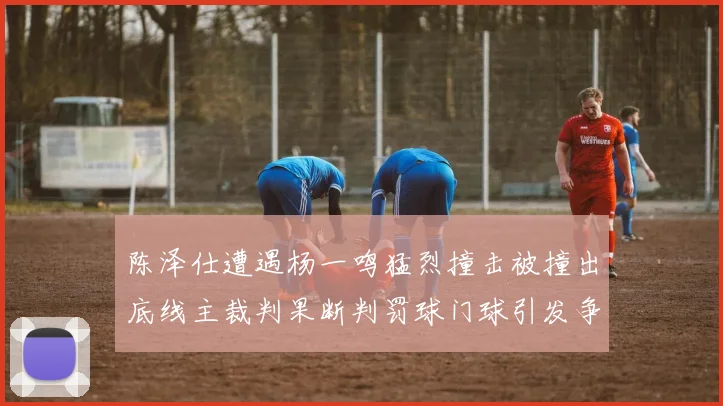 陈泽仕遭遇杨一鸣猛烈撞击被撞出底线主裁判果断判罚球门球引发争议